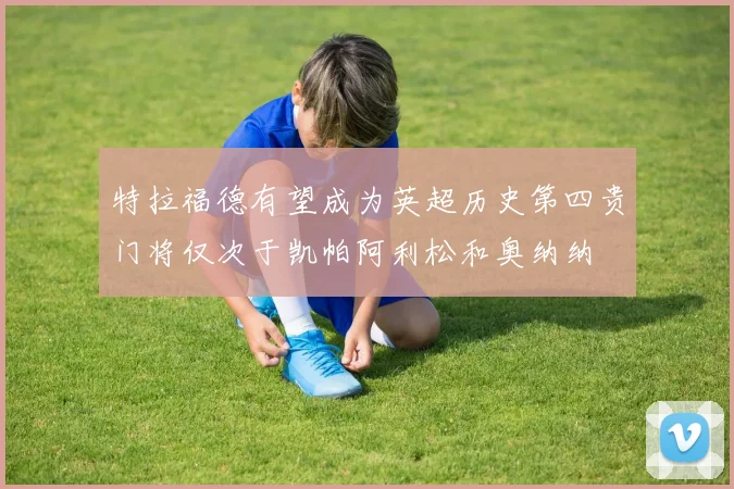 特拉福德有望成为英超历史第四贵门将仅次于凯帕阿利松和奥纳纳