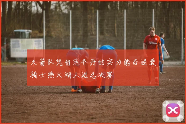 火箭队凭借范乔丹的实力能否逆袭骑士热火湖人进总决赛