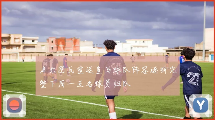 库尔图瓦重返皇马球队阵容逐渐完整下周一五名球员归队