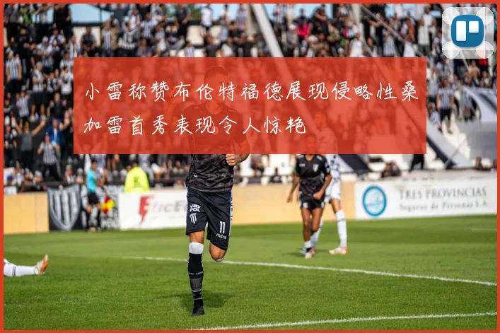 小雷称赞布伦特福德展现侵略性桑加雷首秀表现令人惊艳