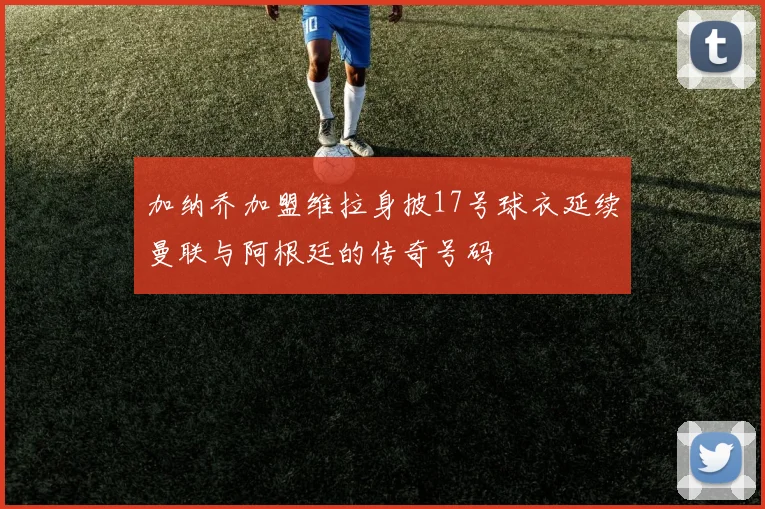 加纳乔加盟维拉身披17号球衣延续曼联与阿根廷的传奇号码