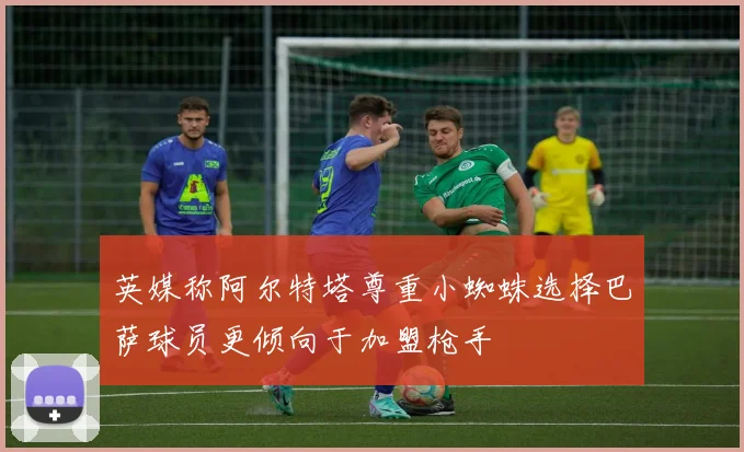 英媒称阿尔特塔尊重小蜘蛛选择巴萨球员更倾向于加盟枪手