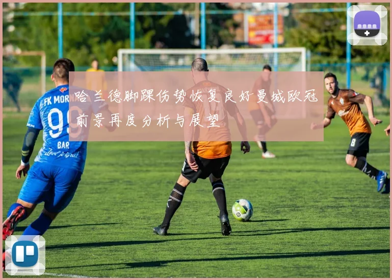 哈兰德脚踝伤势恢复良好曼城欧冠前景再度分析与展望